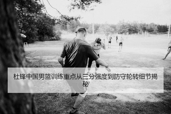 杜锋中国男篮训练重点从三分强度到防守轮转细节揭秘